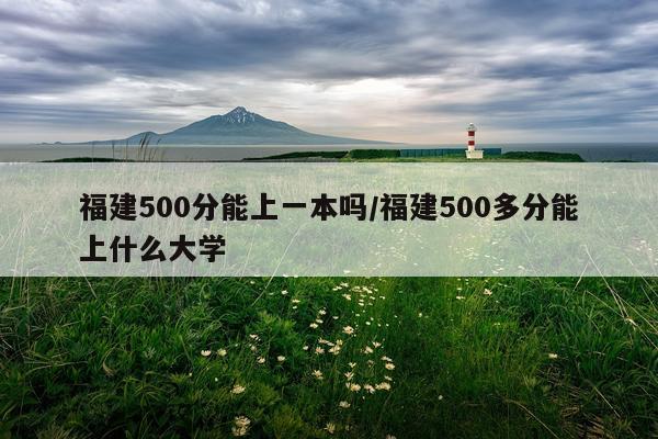 福建500分能上一本吗/福建500多分能上什么大学