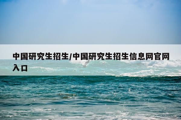 中国研究生招生/中国研究生招生信息网官网入口