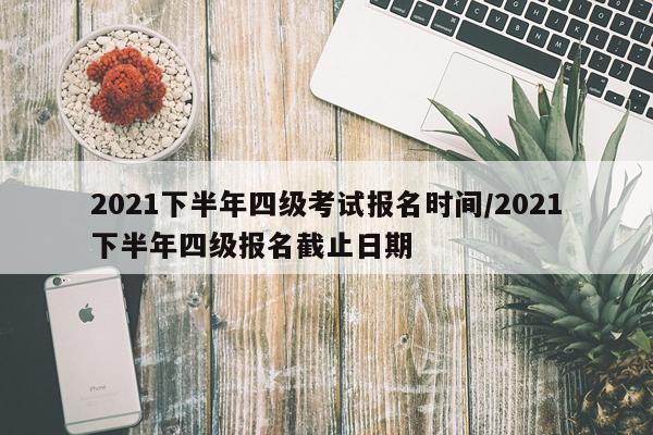 2021下半年四级考试报名时间/2021下半年四级报名截止日期