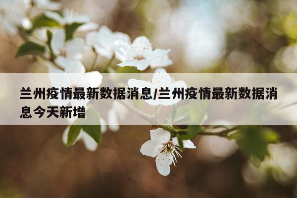 兰州疫情最新数据消息/兰州疫情最新数据消息今天新增