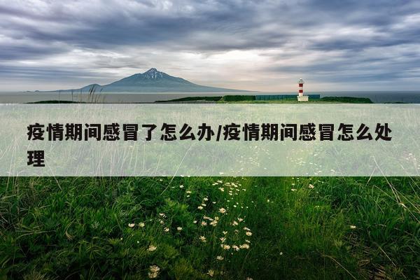 疫情期间感冒了怎么办/疫情期间感冒怎么处理