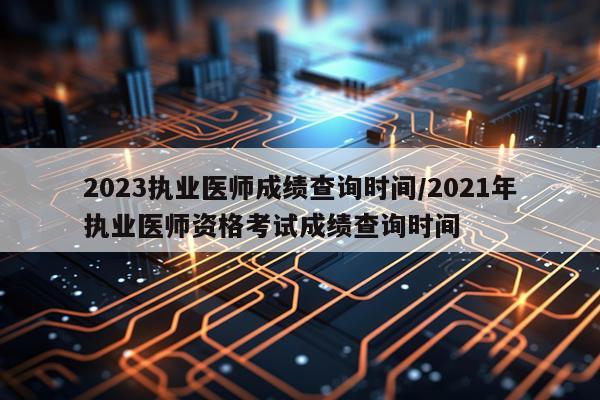2023执业医师成绩查询时间/2021年执业医师资格考试成绩查询时间