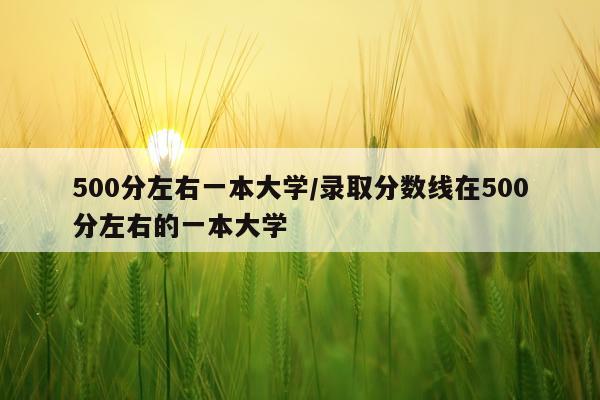 500分左右一本大学/录取分数线在500分左右的一本大学