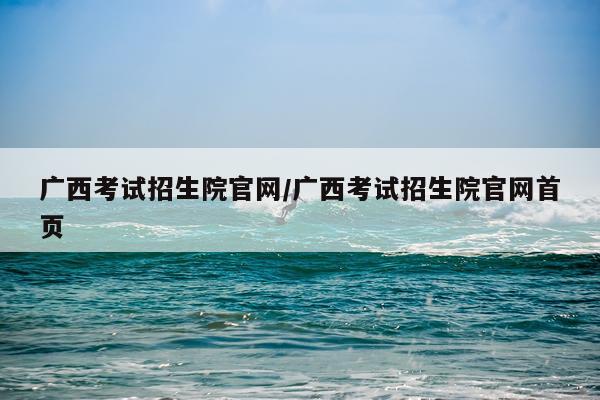 广西考试招生院官网/广西考试招生院官网首页