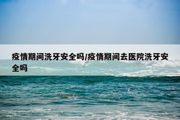 疫情期间洗牙安全吗/疫情期间去医院洗牙安全吗