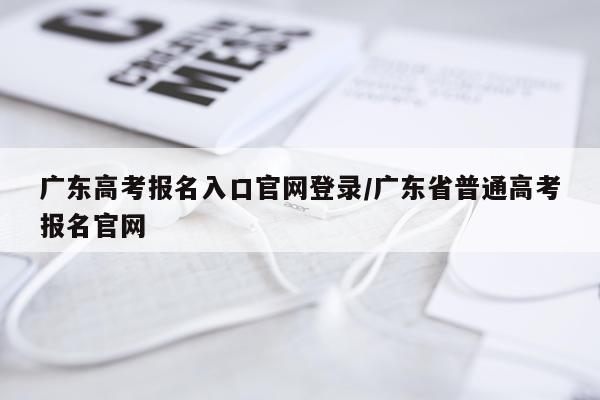 广东高考报名入口官网登录/广东省普通高考报名官网