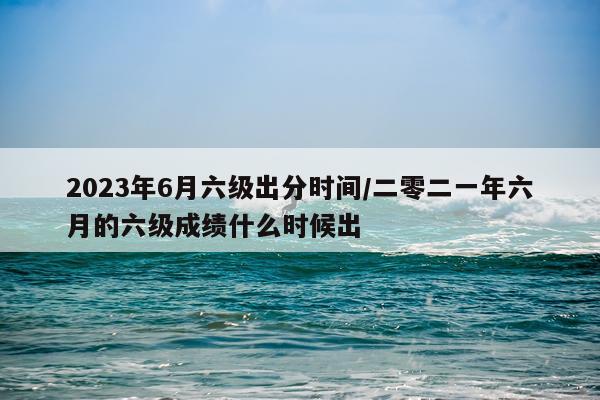 2023年6月六级出分时间/二零二一年六月的六级成绩什么时候出