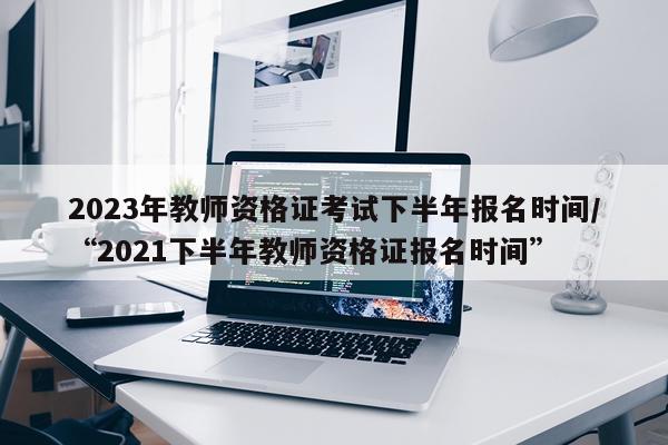 2023年教师资格证考试下半年报名时间/“2021下半年教师资格证报名时间”