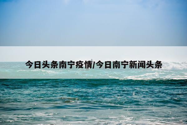 今日头条南宁疫情/今日南宁新闻头条