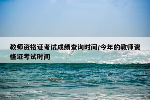 教师资格证考试成绩查询时间/今年的教师资格证考试时间