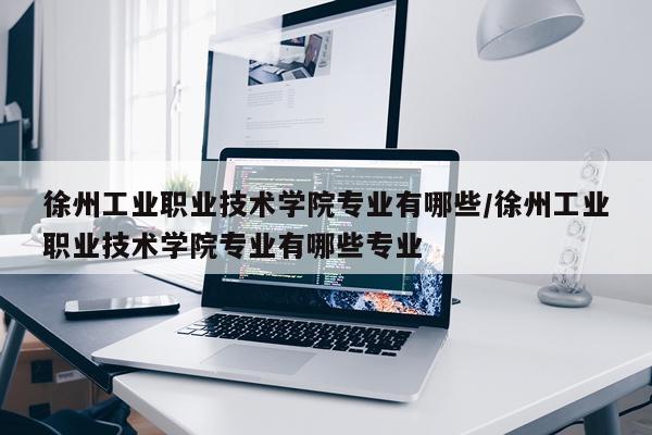 徐州工业职业技术学院专业有哪些/徐州工业职业技术学院专业有哪些专业