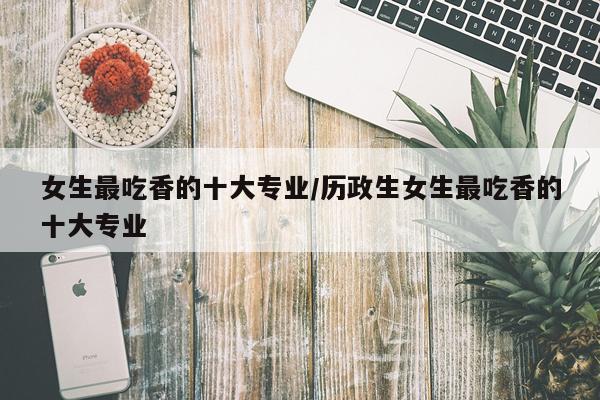 女生最吃香的十大专业/历政生女生最吃香的十大专业