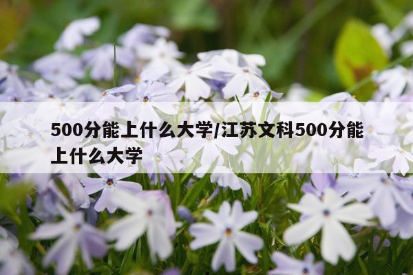 500分能上什么大学/江苏文科500分能上什么大学