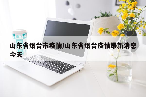 山东省烟台市疫情/山东省烟台疫情最新消息今天
