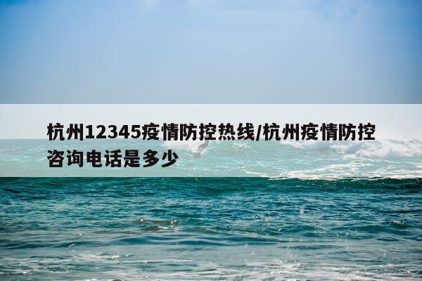 杭州12345疫情防控热线/杭州疫情防控咨询电话是多少