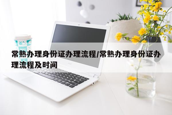 常熟办理身份证办理流程/常熟办理身份证办理流程及时间