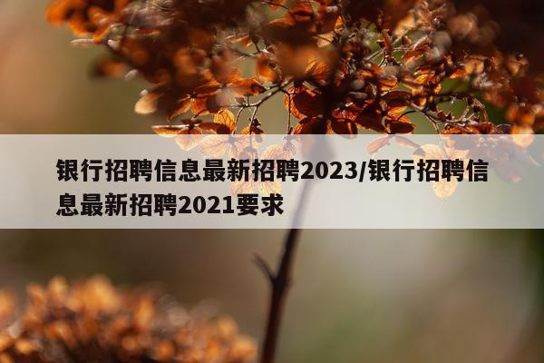 银行招聘信息最新招聘2023/银行招聘信息最新招聘2021要求