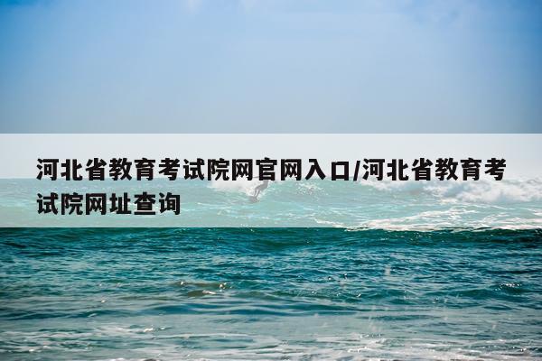 河北省教育考试院网官网入口/河北省教育考试院网址查询