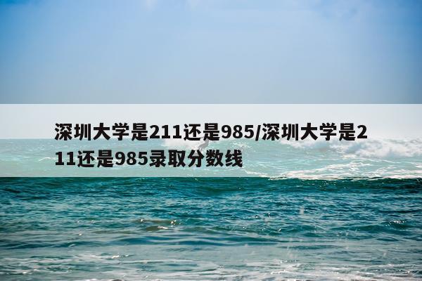 深圳大学是211还是985/深圳大学是211还是985录取分数线