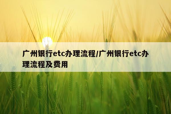 广州银行etc办理流程/广州银行etc办理流程及费用