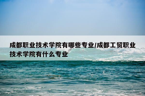 成都职业技术学院有哪些专业/成都工贸职业技术学院有什么专业