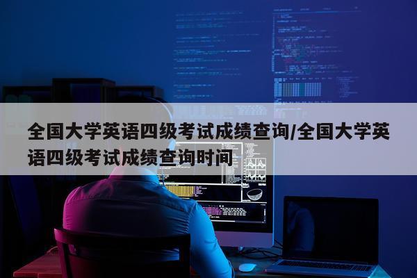 全国大学英语四级考试成绩查询/全国大学英语四级考试成绩查询时间