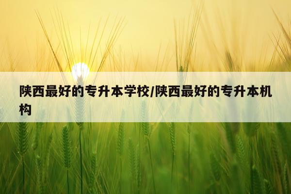 陕西最好的专升本学校/陕西最好的专升本机构