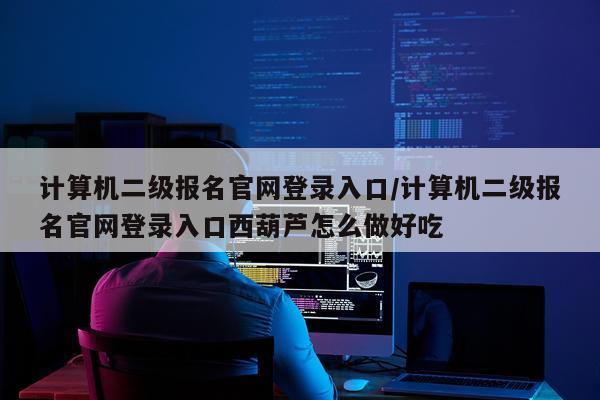 计算机二级报名官网登录入口/计算机二级报名官网登录入口西葫芦怎么做好吃