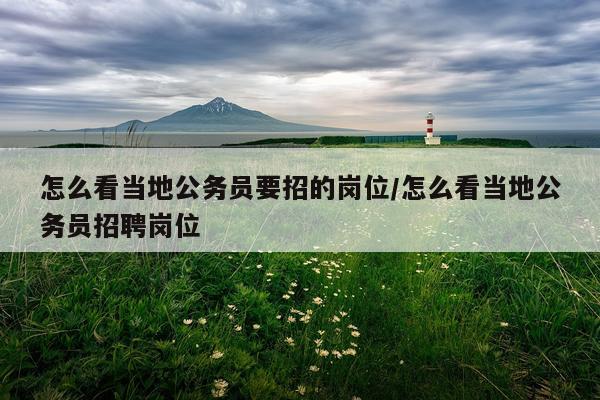 怎么看当地公务员要招的岗位/怎么看当地公务员招聘岗位