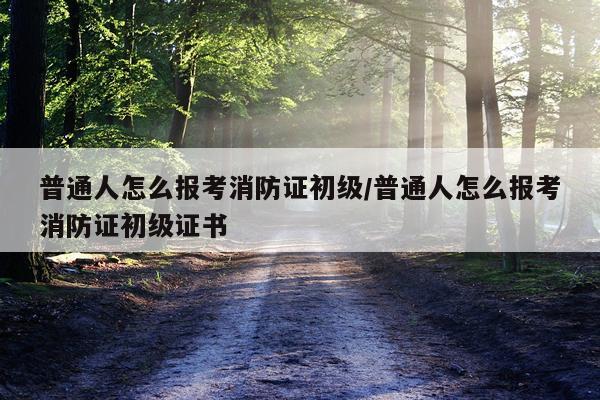 普通人怎么报考消防证初级/普通人怎么报考消防证初级证书