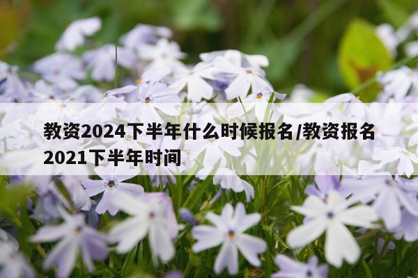 教资2024下半年什么时候报名/教资报名2021下半年时间