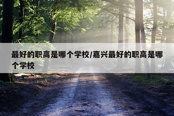 最好的职高是哪个学校/嘉兴最好的职高是哪个学校