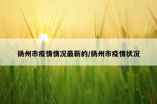 扬州市疫情情况最新的/扬州市疫情状况
