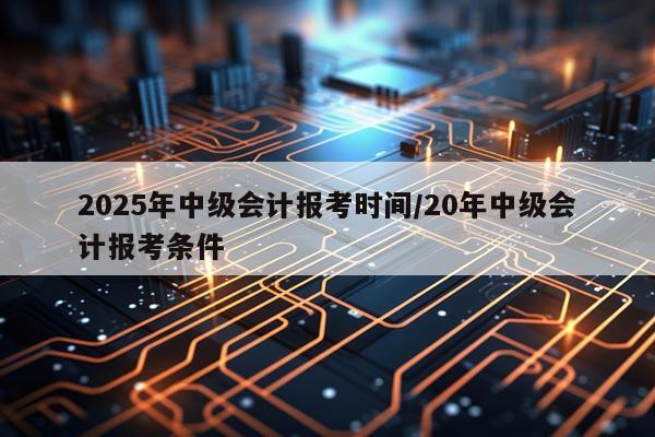 2025年中级会计报考时间/20年中级会计报考条件