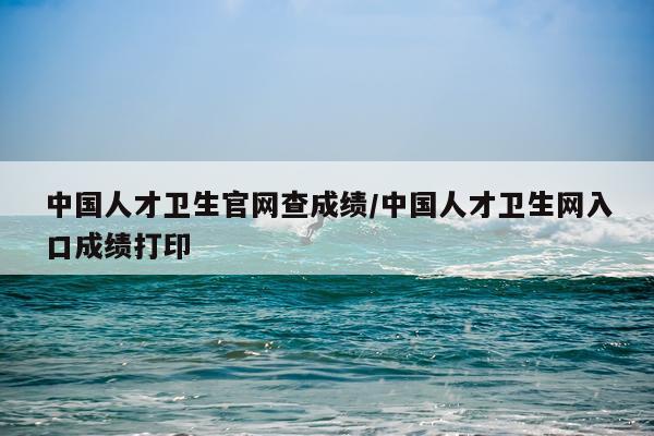 中国人才卫生官网查成绩/中国人才卫生网入口成绩打印