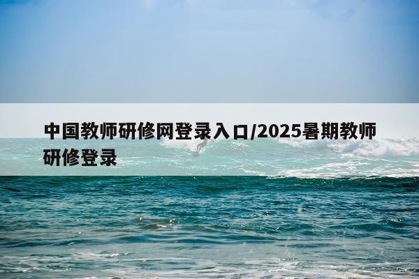 中国教师研修网登录入口/2025暑期教师研修登录