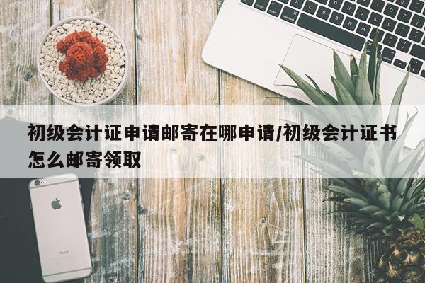 初级会计证申请邮寄在哪申请/初级会计证书怎么邮寄领取