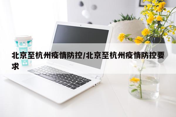 北京至杭州疫情防控/北京至杭州疫情防控要求