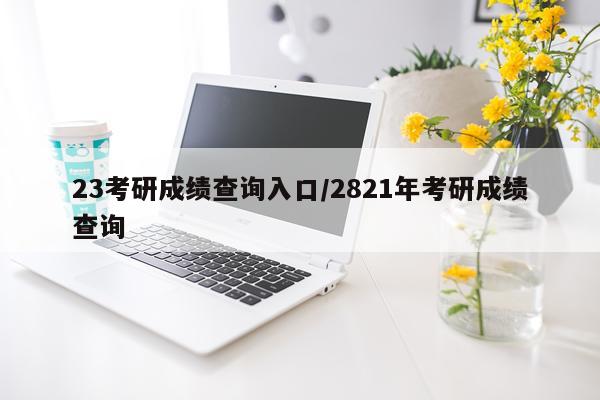 23考研成绩查询入口/2821年考研成绩查询
