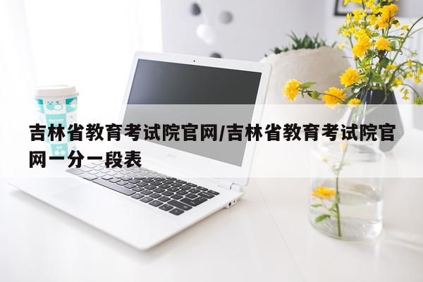吉林省教育考试院官网/吉林省教育考试院官网一分一段表