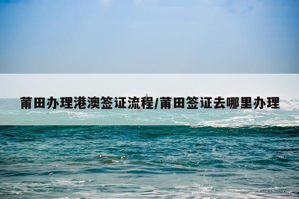 莆田办理港澳签证流程/莆田签证去哪里办理