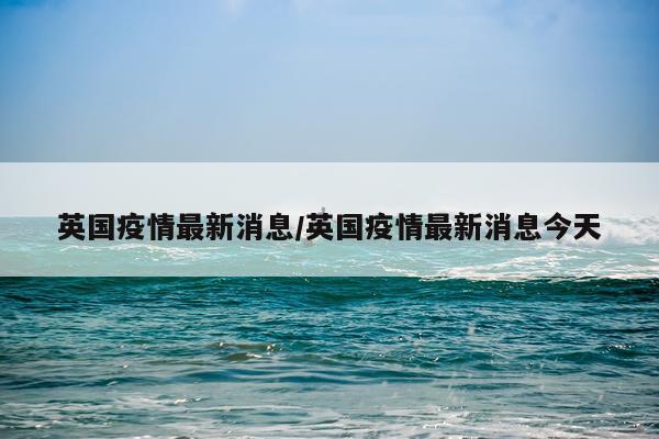 英国疫情最新消息/英国疫情最新消息今天