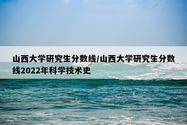 山西大学研究生分数线/山西大学研究生分数线2022年科学技术史