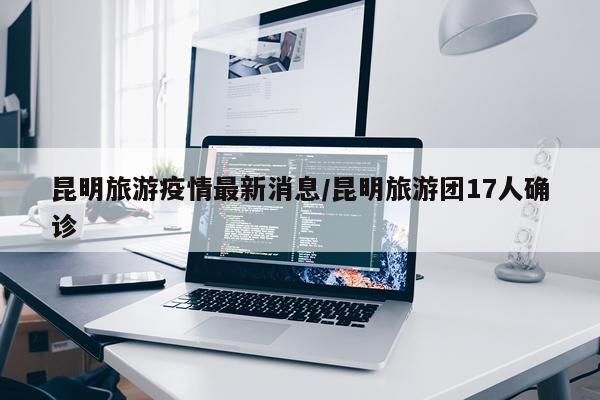 昆明旅游疫情最新消息/昆明旅游团17人确诊