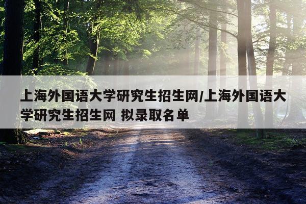 上海外国语大学研究生招生网/上海外国语大学研究生招生网 拟录取名单