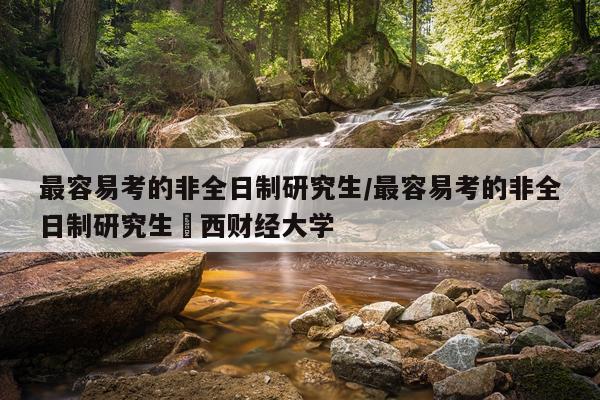 最容易考的非全日制研究生/最容易考的非全日制研究生冮西财经大学