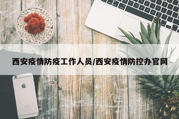 西安疫情防疫工作人员/西安疫情防控办官网