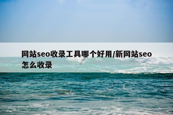 网站seo收录工具哪个好用/新网站seo怎么收录