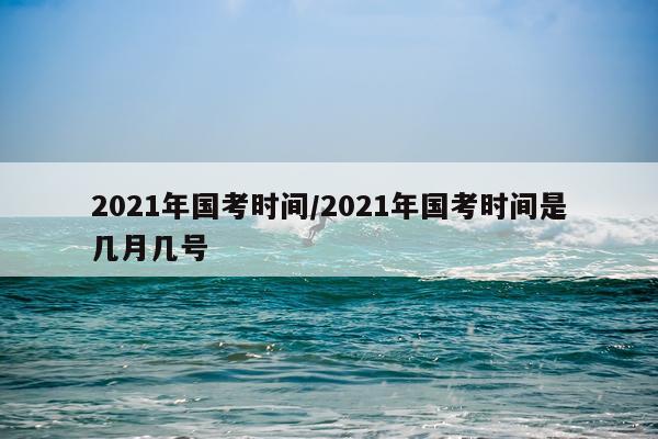 2021年国考时间/2021年国考时间是几月几号
