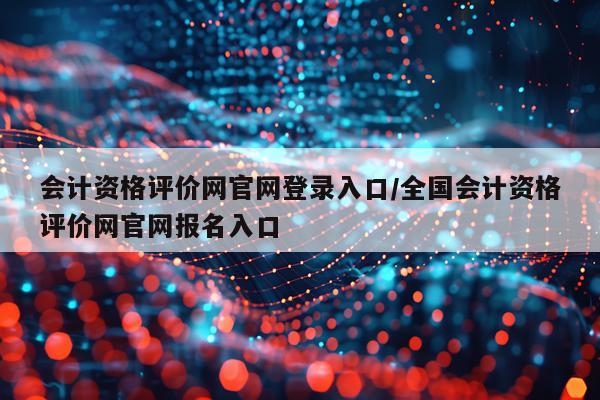 会计资格评价网官网登录入口/全国会计资格评价网官网报名入口